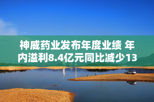 神威药业发布年度业绩 年内溢利8.4亿元同比减少13.35%