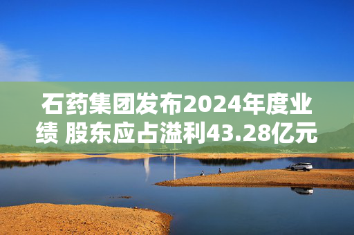 石药集团发布2024年度业绩 股东应占溢利43.28亿元同比下降26.3%