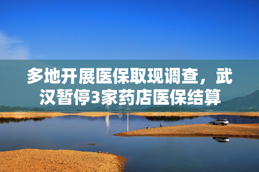 多地开展医保取现调查，武汉暂停3家药店医保结算