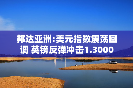 邦达亚洲:美元指数震荡回调 英镑反弹冲击1.3000