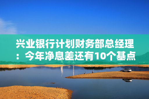 兴业银行计划财务部总经理：今年净息差还有10个基点的下降空间