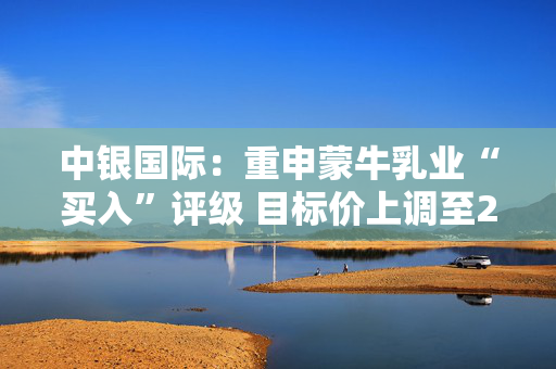 中银国际：重申蒙牛乳业“买入”评级 目标价上调至23.3港元