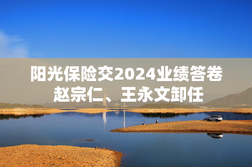 阳光保险交2024业绩答卷 赵宗仁、王永文卸任