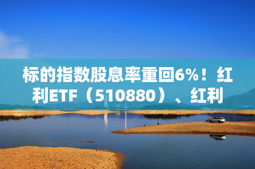 标的指数股息率重回6%！红利ETF（510880）、红利低波ETF（512890）配置价值凸显