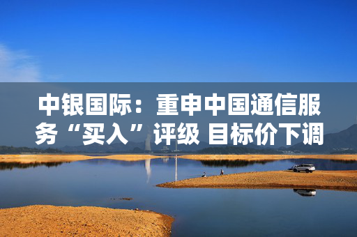 中银国际：重申中国通信服务“买入”评级 目标价下调至4.87港元