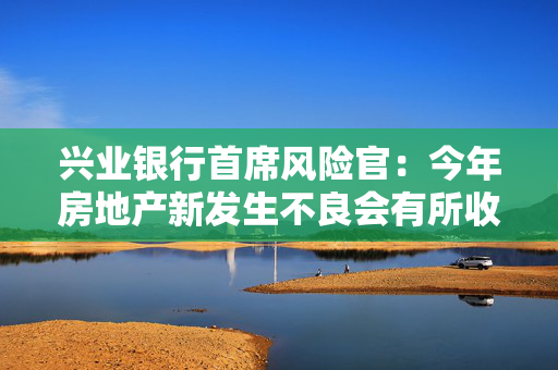 兴业银行首席风险官：今年房地产新发生不良会有所收敛，零售信贷面临的不确定性较大