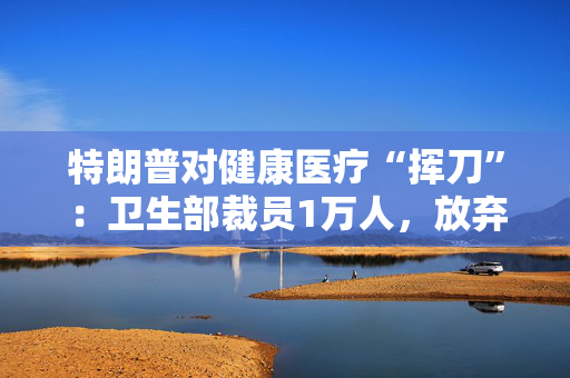 特朗普对健康医疗“挥刀”：卫生部裁员1万人，放弃数十项大流行病研究