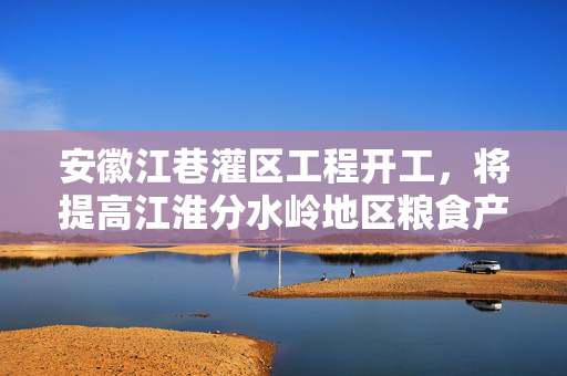 安徽江巷灌区工程开工，将提高江淮分水岭地区粮食产量