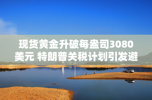 现货黄金升破每盎司3080美元 特朗普关税计划引发避险需求