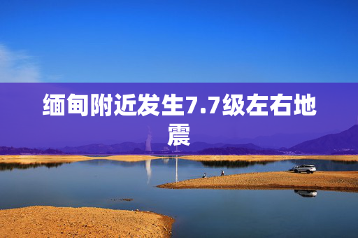 缅甸附近发生7.7级左右地震