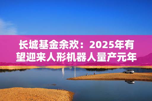 长城基金余欢：2025年有望迎来人形机器人量产元年
