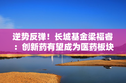 逆势反弹！长城基金梁福睿：创新药有望成为医药板块较强主线