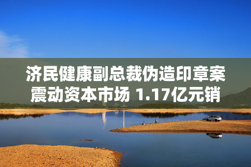 济民健康副总裁伪造印章案震动资本市场 1.17亿元销售协议合法性存疑