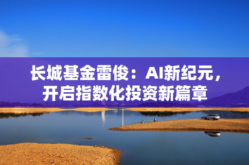长城基金雷俊：AI新纪元，开启指数化投资新篇章