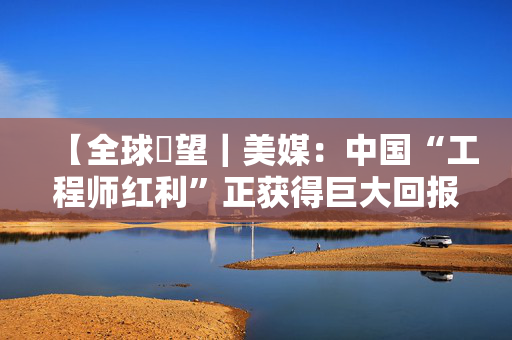 【全球瞭望｜美媒：中国“工程师红利”正获得巨大回报】