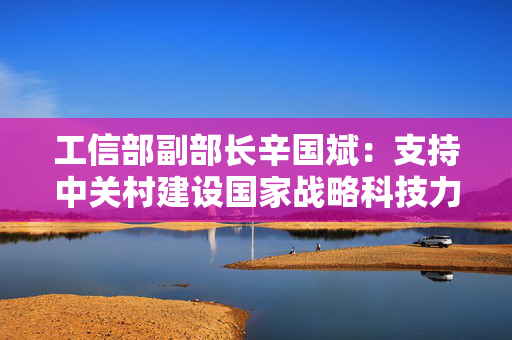 工信部副部长辛国斌：支持中关村建设国家战略科技力量集聚区 将打造一批万亿级产业集群