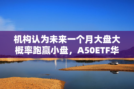 机构认为未来一个月大盘大概率跑赢小盘，A50ETF华宝（159596）换手率同类第一
