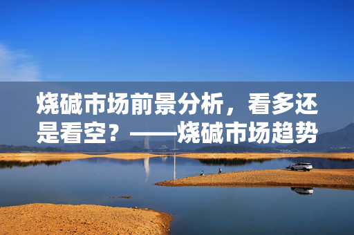 烧碱市场前景分析，看多还是看空？——烧碱市场趋势探讨