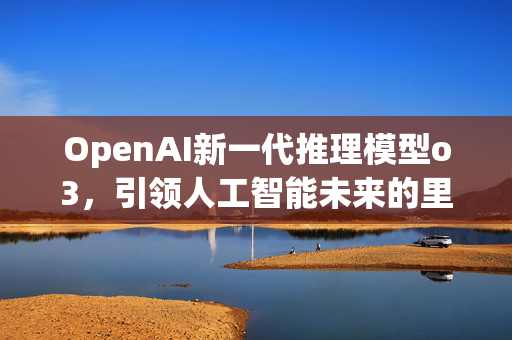 OpenAI新一代推理模型o3，引领人工智能未来的里程碑