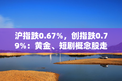 沪指跌0.67%，创指跌0.79%：黄金、短剧概念股走强