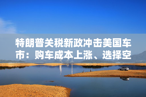 特朗普关税新政冲击美国车市：购车成本上涨、选择空间收窄