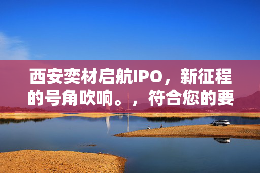 西安奕材启航IPO，新征程的号角吹响。，符合您的要求。