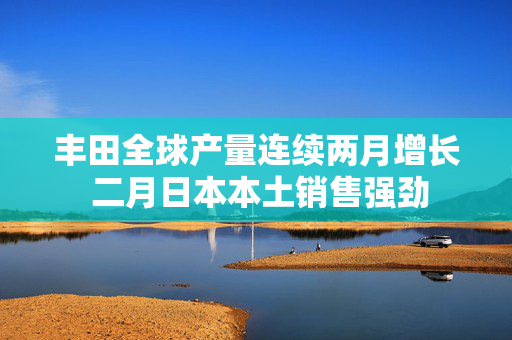 丰田全球产量连续两月增长 二月日本本土销售强劲