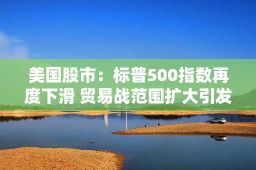 美国股市：标普500指数再度下滑 贸易战范围扩大引发市场担忧