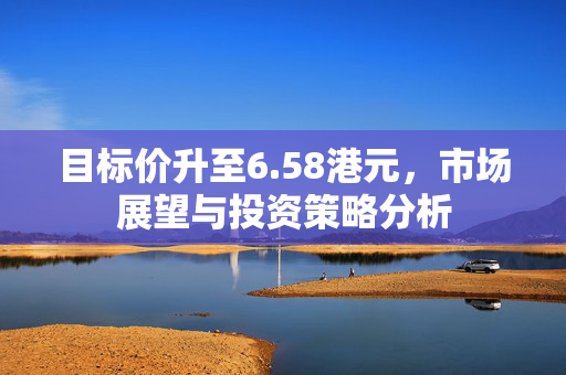 目标价升至6.58港元，市场展望与投资策略分析