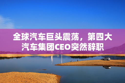 全球汽车巨头震荡，第四大汽车集团CEO突然辞职
