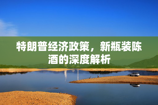 特朗普经济政策，新瓶装陈酒的深度解析