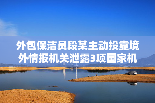 外包保洁员段某主动投靠境外情报机关泄露3项国家机密