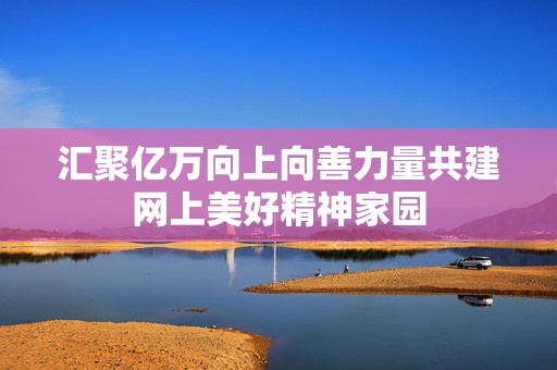 汇聚亿万向上向善力量共建网上美好精神家园