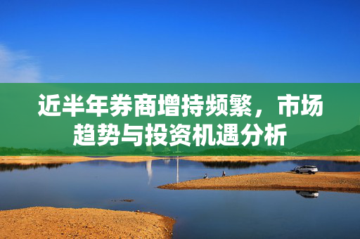 近半年券商增持频繁，市场趋势与投资机遇分析