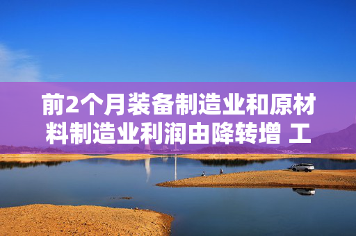 前2个月装备制造业和原材料制造业利润由降转增 工业企业效益延续恢复态势