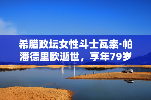 希腊政坛女性斗士瓦索·帕潘德里欧逝世，享年79岁