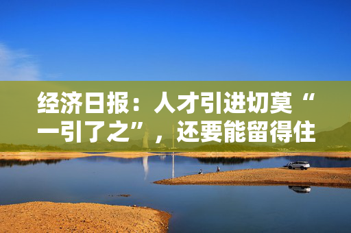 经济日报：人才引进切莫“一引了之”，还要能留得住、用得好