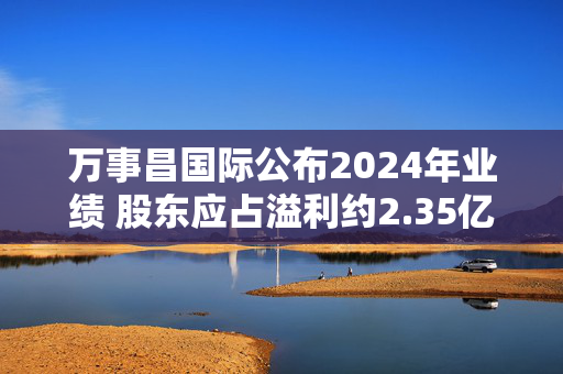 万事昌国际公布2024年业绩 股东应占溢利约2.35亿港元同比增长31.22%