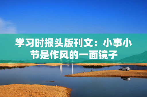 学习时报头版刊文：小事小节是作风的一面镜子