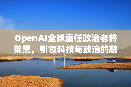 OpenAI全球重任政治老将莱恩，引领科技与政治的融合之路