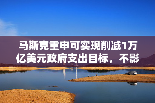 马斯克重申可实现削减1万亿美元政府支出目标，不影响政府关键服务