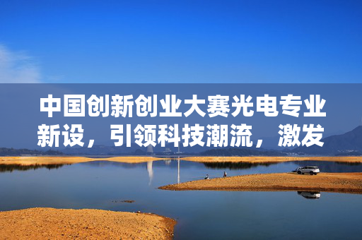 中国创新创业大赛光电专业新设，引领科技潮流，激发创新活力