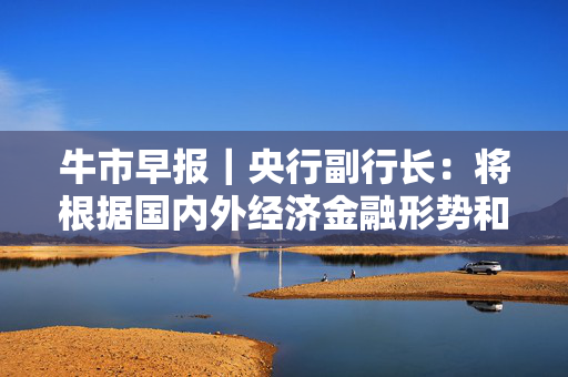 牛市早报｜央行副行长：将根据国内外经济金融形势和金融市场运行情况择机降准降息