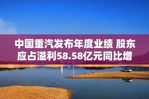 中国重汽发布年度业绩 股东应占溢利58.58亿元同比增加10.16%
