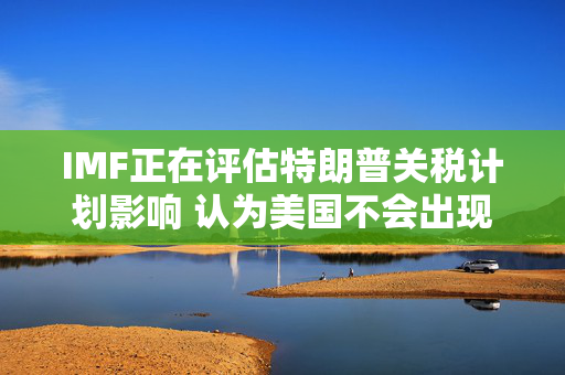 IMF正在评估特朗普关税计划影响 认为美国不会出现经济衰退