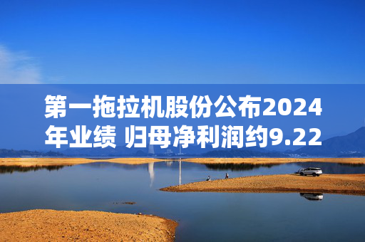 第一拖拉机股份公布2024年业绩 归母净利润约9.22亿元同比减少7.52%