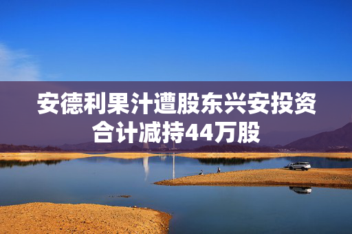 安德利果汁遭股东兴安投资合计减持44万股