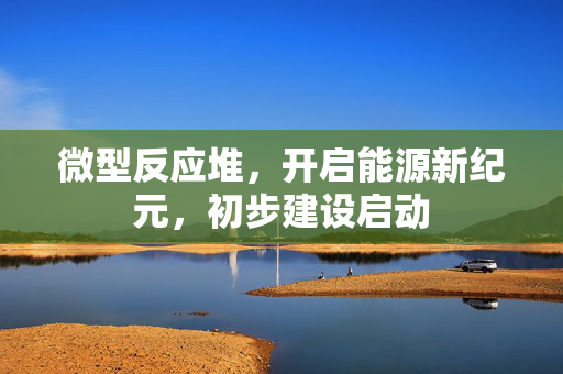微型反应堆，开启能源新纪元，初步建设启动