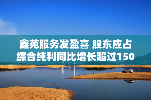 鑫苑服务发盈喜 股东应占综合纯利同比增长超过150%