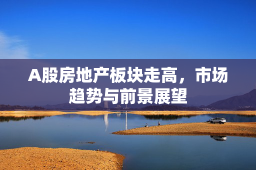 A股房地产板块走高，市场趋势与前景展望